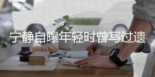 被吓宁静年轻妹妹写过选择自曝 最后因遗嘱时曾撕毁哭而