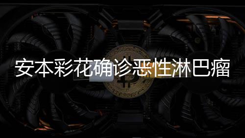 淋巴瘤 恶性怎么样了安本安本彩花彩花确诊身体