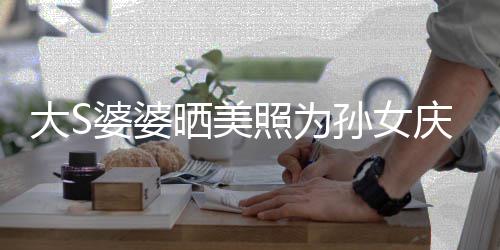 太自恋了大S惹争照为直呼议 婆婆庆生网友晒美孙女