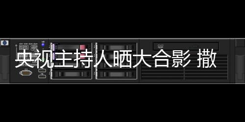 图宁太大合人晒主持遭P央视影 矮惨撒贝