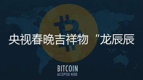 吉祥龙辰亮相国之重央视春晚辰取意器物