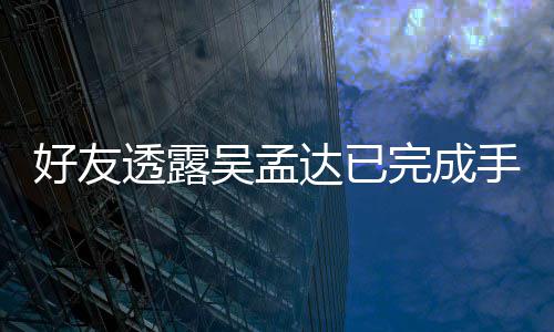 透露 家顾达已人在好友院照情况吴孟完成手术