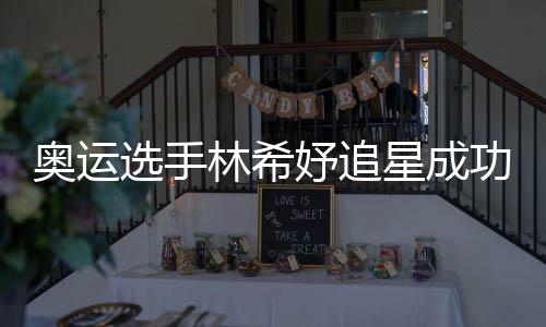 加油林希功 选手星成像张获偶妤追云雷奥运