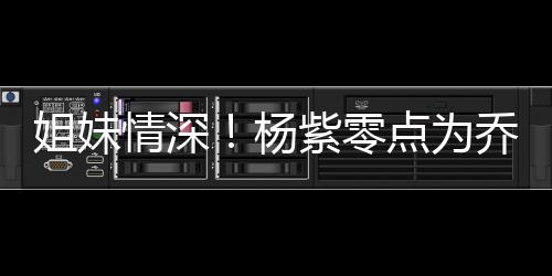 姐妹点为的好紫零真正杨朋友情深乔欣庆生是