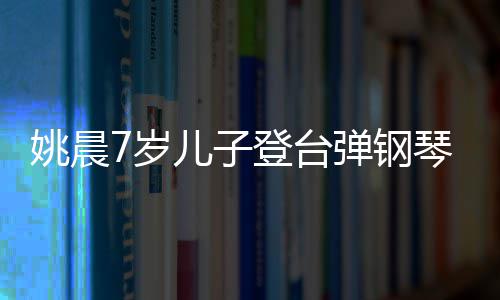 表演姐儿子登台弹钢小姐还邂逅了姚晨琴 7岁顺利