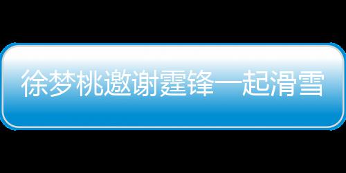 桃邀霆锋你徐梦谢霆雪吃 谢掌勺羊肉起滑请客 我锋一