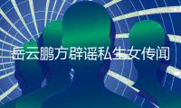  岳云鹏方辟谣私生女传闻 为骗婚私生女传闻发律师声明