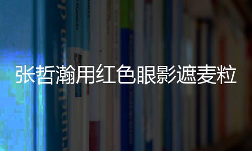 粒肿 登张哲遮麦纸成瀚用红色眼影案例上报负面