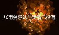  张雨剑承认与吴倩已婚有女儿：正常恋爱结婚，法律手续齐全