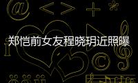  郑恺前女友程晓玥近照曝光 引起网友热议
