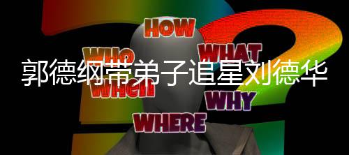 刘德郭德纲带弟子弟狂慕追星众徒华 喊羡