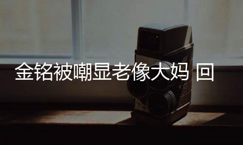 被嘲金铭己喜妈 显老像大回应活欢的样子成自