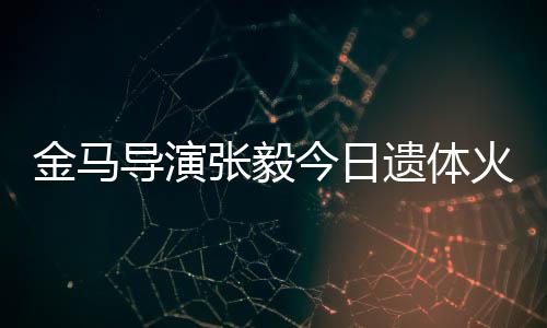 别金马今日导演张毅子杨火化惠珊遗体 妻首现身送