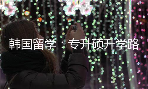 留学路径更新专真相韩国升硕升学
