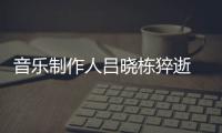 音乐制作人吕晓栋猝逝 吕晓栋死亡原因个人资料作品介绍