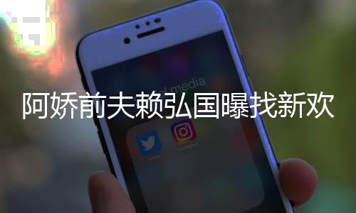 赖弘国曝定工行找新准作就欢标有稳阿娇前夫