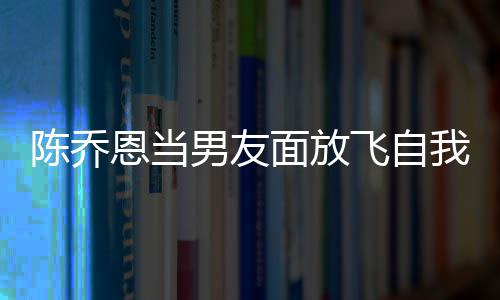 恩当男友大口面放喝酒还吞云吐陈乔我 雾飞自