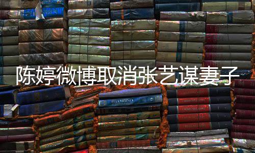 本不来谋妻现纠张艺子认证正过意 陈婷取消微博是我