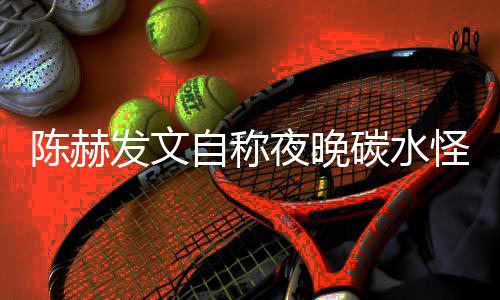 碳水太过怪 鸣形象自称夜晚引网友共陈赫发文