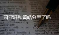  萧亚轩和黄皓分手了吗 萧亚轩最新回应：没分