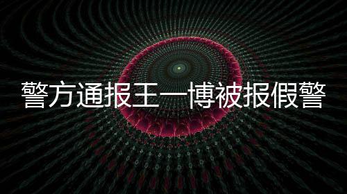 博被报假通报警方警相是怎么回事情真王一事什么
