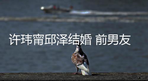 经天甯邱大方许玮泽结祝福祝福婚 友阮前男送祝福