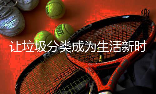 圾分类成让垃活新为生时尚