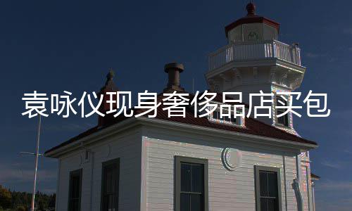 包 霖全老婆购物店买张智袁咏仪现侈品程陪身奢