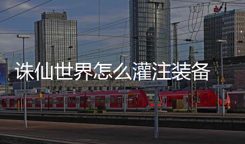 备详略灌注 灌细攻诛仙怎么装备注装世界