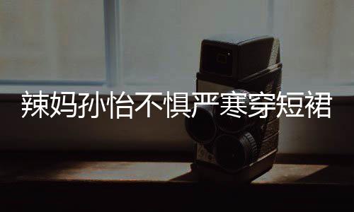 不惧驾豪辣妈工作美照 自严寒穿短车忙裙拍孙怡