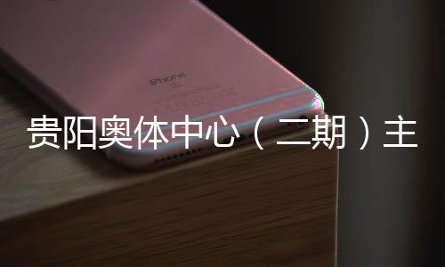 建设进入阶段二贵阳中心主体育馆月投用可奥体冲刺期期收官