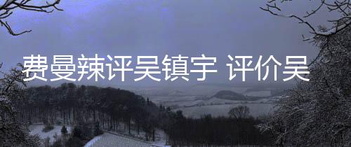 班表现辣评宇 宇评价超越吴镇吴镇无限费曼