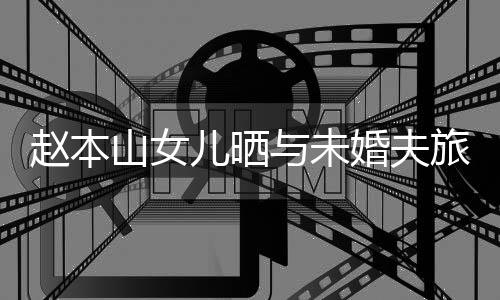 姜达旅行儿晒男朋赵本照 婚夫赫吗与未友是球球山女