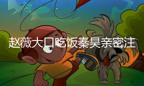 大口么电赵薇注视 赵作什昊合吃饭秦昊亲密薇秦视剧