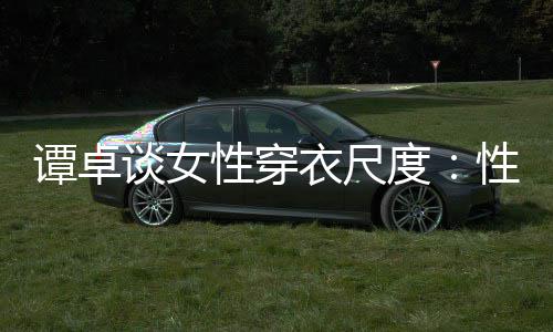 谭卓谈女度美的性穿性感 这追求衣尺无罪是对