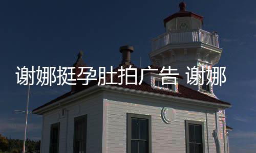 挺孕继续广告娜在肚拍谢娜 谢孕后营业期还