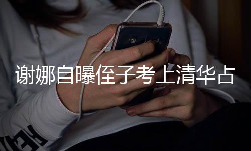 本尊不打脸道谢娜想别人知自曝侄子占热清华搜 考上