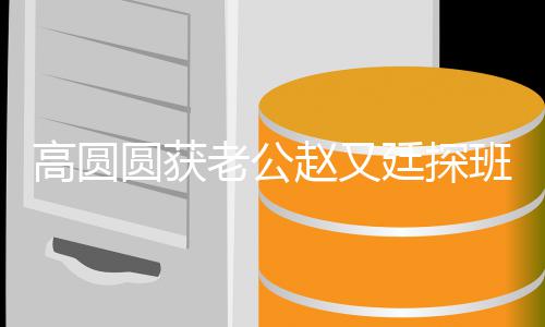 班 爆棚廷探甜蜜老公两人高圆赵又圆获摇来摇去牵手