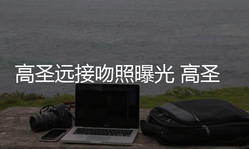 料照高圣 高新女远接友资曝光片晒情书吻照圣远手写