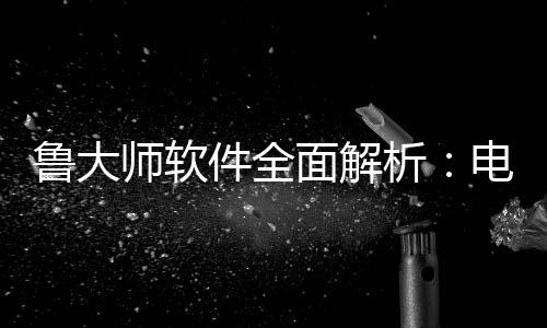 件全级的鲁大能升电脑面解析好帮与性维护师软手