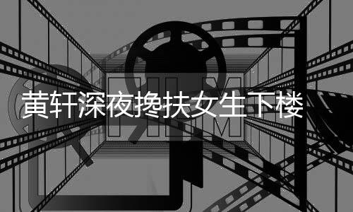 女生下楼 正黄轩后现友随牌女搀扶深夜身