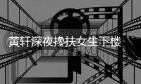 黄轩深夜搀扶女生下楼 正牌女友随后现身